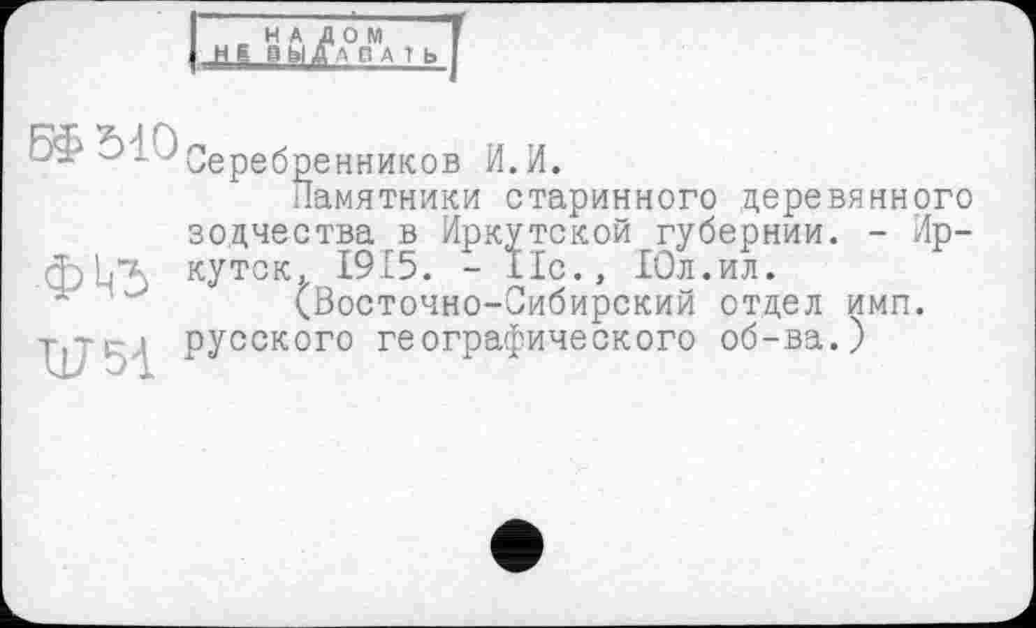 ﻿НАЛОМ
НК выдавать
В£Ы0
.фЦЪ
и 51
Серебренников И.И.
Памятники старинного деревянного зодчества в Иркутской губернии. - Иркутск,г 1915. - 11с., Юл.ил.
(Восточно-Сибирский отдел имп. русского географического об-ва.)